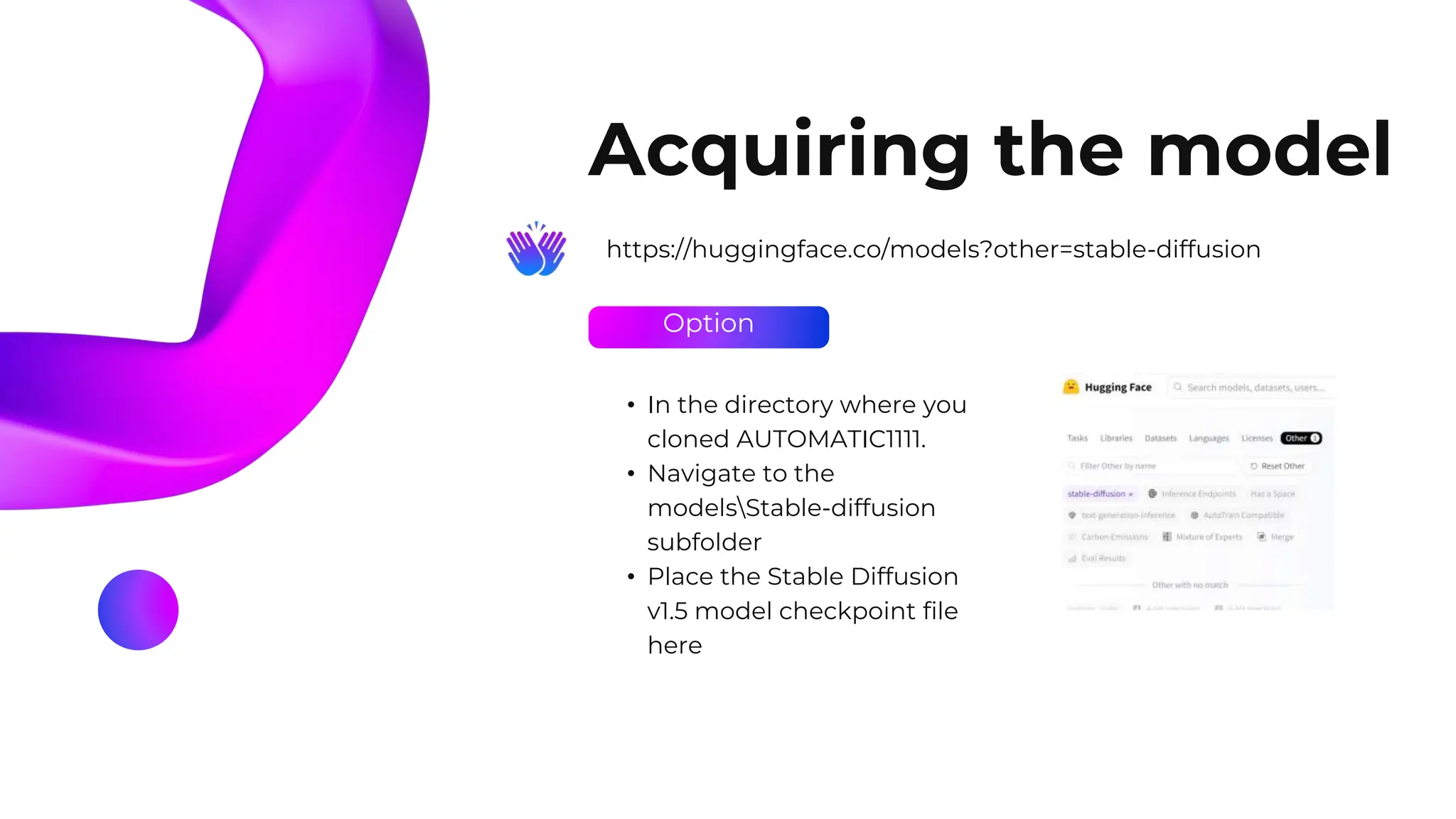 Option
Acquiring the model
https://huggingface.co/models?other=stable-diffusion
• In the directory where you
cloned AUTOMATIC1111.
• Navigate to the
modelsStable-diffusion
subfolder
• Place the Stable Diffusion
v1.5 model checkpoint file
here
 