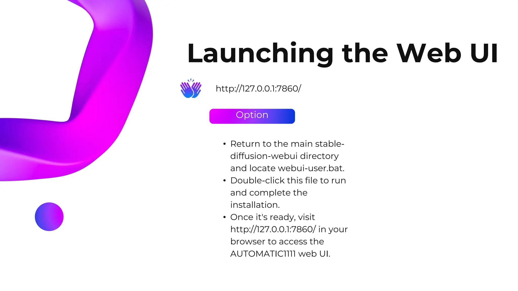 Option
Launching the Web UI
http://127.0.0.1:7860/
• Return to the main stable-
diffusion-webui directory
and locate webui-user.bat.
• Double-click this file to run
and complete the
installation.
• Once it's ready, visit
http://127.0.0.1:7860/ in your
browser to access the
AUTOMATIC1111 web UI.
 