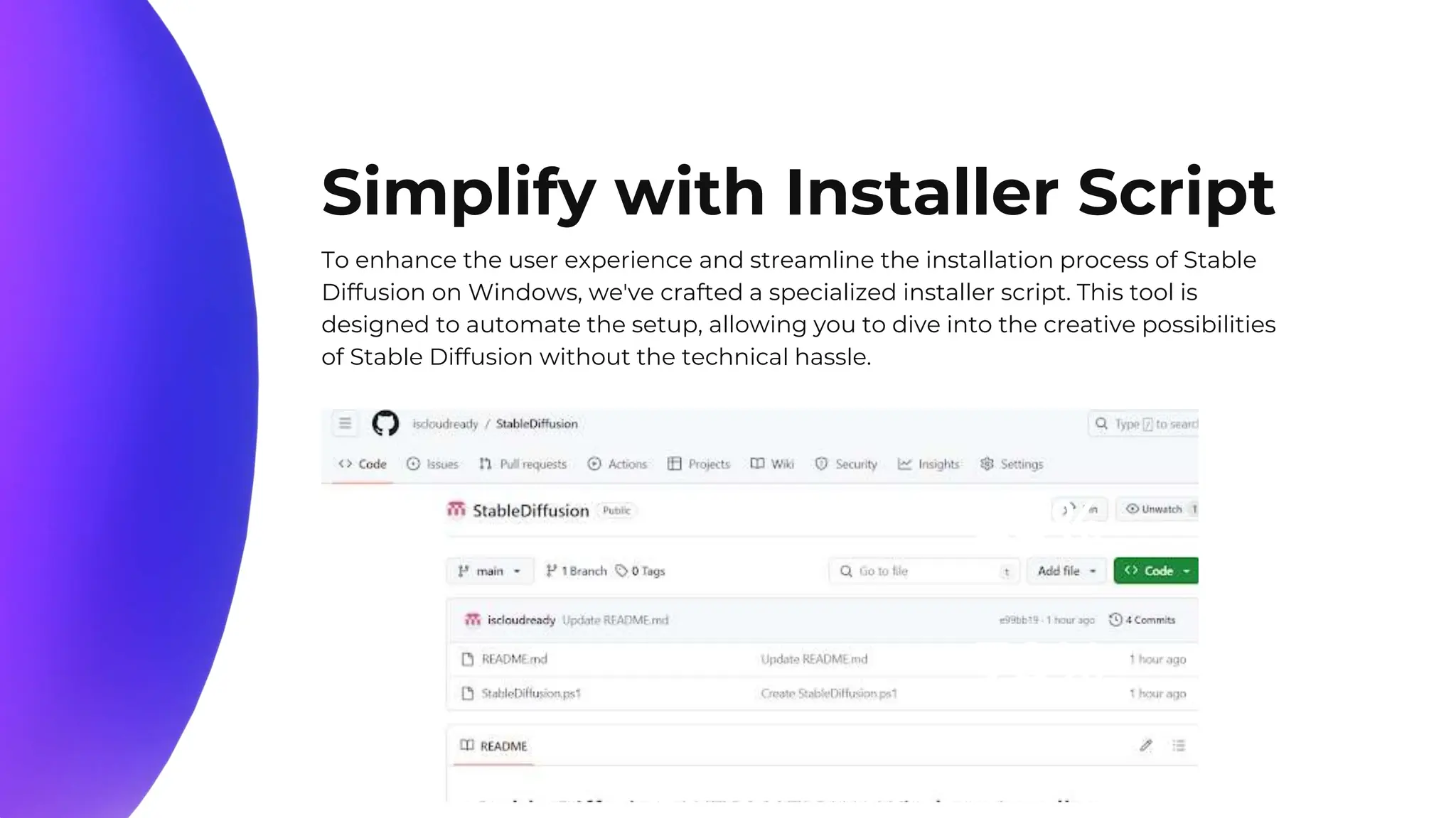 10%
20%
70%
Simplify with Installer Script
To enhance the user experience and streamline the installation process of Stable
Diffusion on Windows, we've crafted a specialized installer script. This tool is
designed to automate the setup, allowing you to dive into the creative possibilities
of Stable Diffusion without the technical hassle.
 