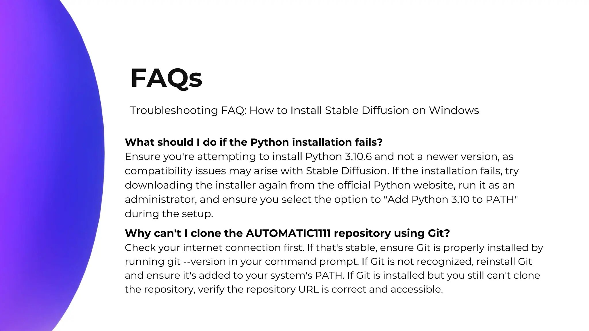 10%
20%
70%
FAQs
Troubleshooting FAQ: How to Install Stable Diffusion on Windows
What should I do if the Python installation fails?
Ensure you're attempting to install Python 3.10.6 and not a newer version, as
compatibility issues may arise with Stable Diffusion. If the installation fails, try
downloading the installer again from the official Python website, run it as an
administrator, and ensure you select the option to "Add Python 3.10 to PATH"
during the setup.
Why can't I clone the AUTOMATIC1111 repository using Git?
Check your internet connection first. If that's stable, ensure Git is properly installed by
running git --version in your command prompt. If Git is not recognized, reinstall Git
and ensure it's added to your system's PATH. If Git is installed but you still can't clone
the repository, verify the repository URL is correct and accessible.
 