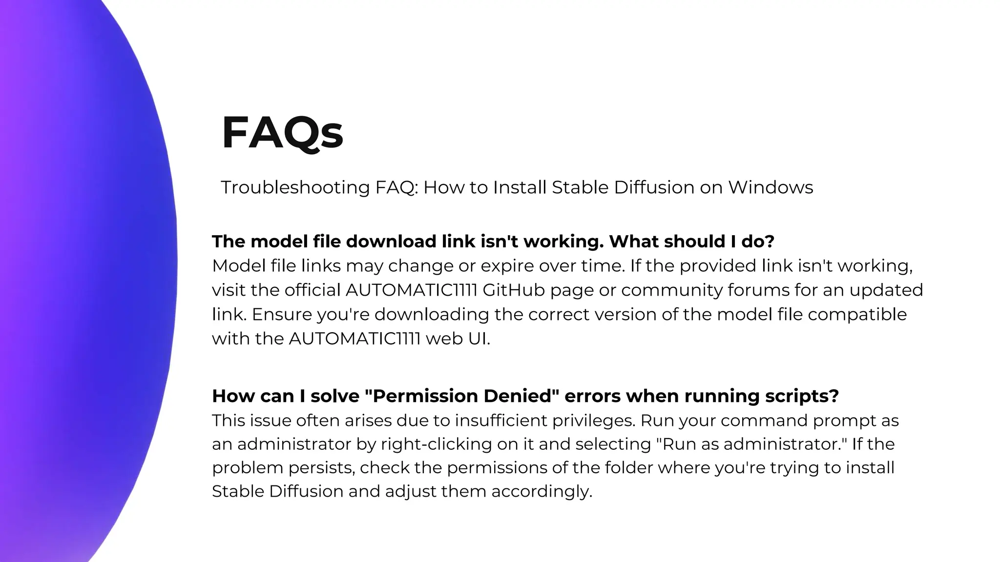 10%
20%
70%
FAQs
Troubleshooting FAQ: How to Install Stable Diffusion on Windows
The model file download link isn't working. What should I do?
Model file links may change or expire over time. If the provided link isn't working,
visit the official AUTOMATIC1111 GitHub page or community forums for an updated
link. Ensure you're downloading the correct version of the model file compatible
with the AUTOMATIC1111 web UI.
How can I solve "Permission Denied" errors when running scripts?
This issue often arises due to insufficient privileges. Run your command prompt as
an administrator by right-clicking on it and selecting "Run as administrator." If the
problem persists, check the permissions of the folder where you're trying to install
Stable Diffusion and adjust them accordingly.
 
