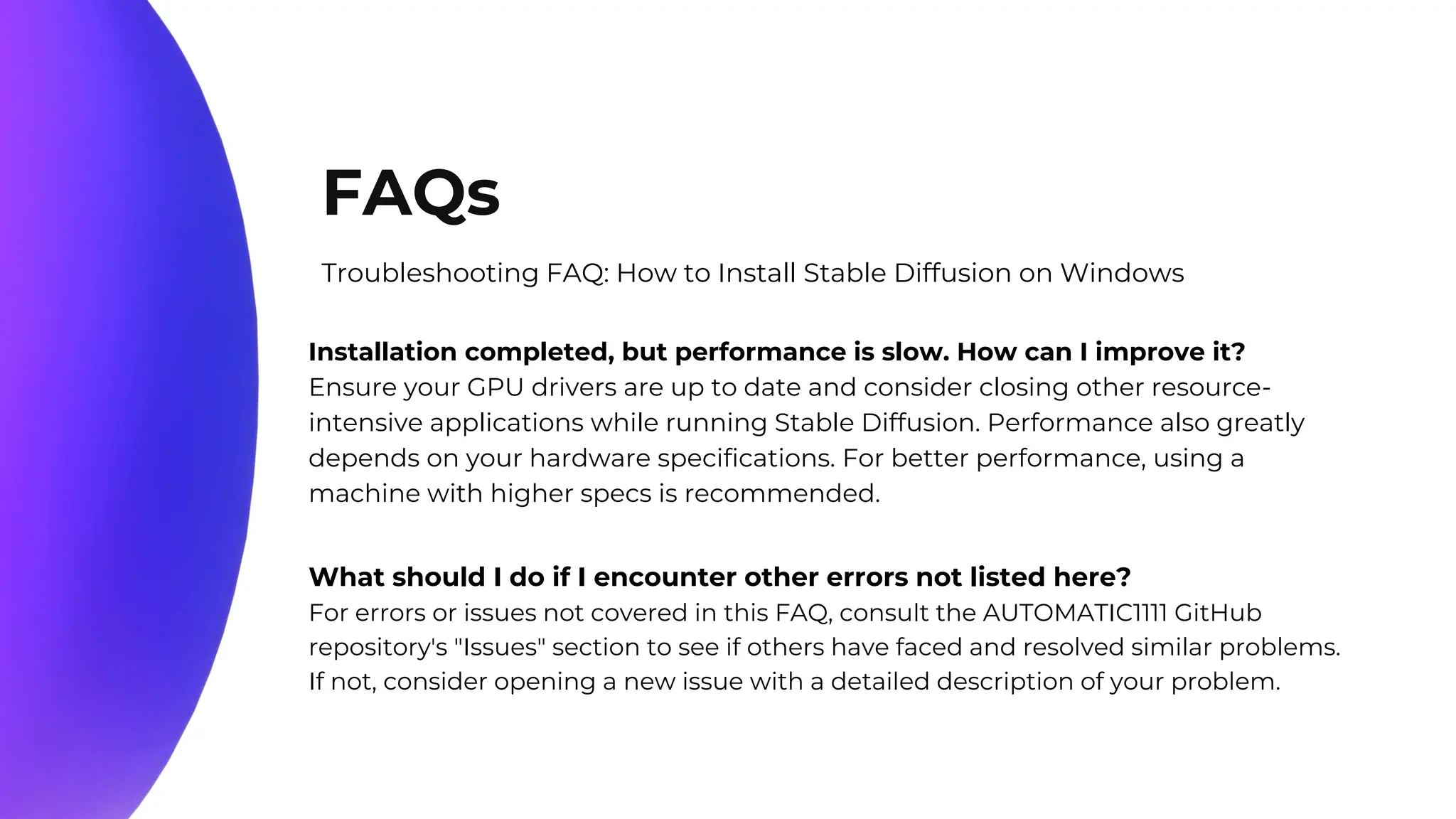 10%
20%
70%
FAQs
Troubleshooting FAQ: How to Install Stable Diffusion on Windows
Installation completed, but performance is slow. How can I improve it?
Ensure your GPU drivers are up to date and consider closing other resource-
intensive applications while running Stable Diffusion. Performance also greatly
depends on your hardware specifications. For better performance, using a
machine with higher specs is recommended.
What should I do if I encounter other errors not listed here?
For errors or issues not covered in this FAQ, consult the AUTOMATIC1111 GitHub
repository's "Issues" section to see if others have faced and resolved similar problems.
If not, consider opening a new issue with a detailed description of your problem.
 