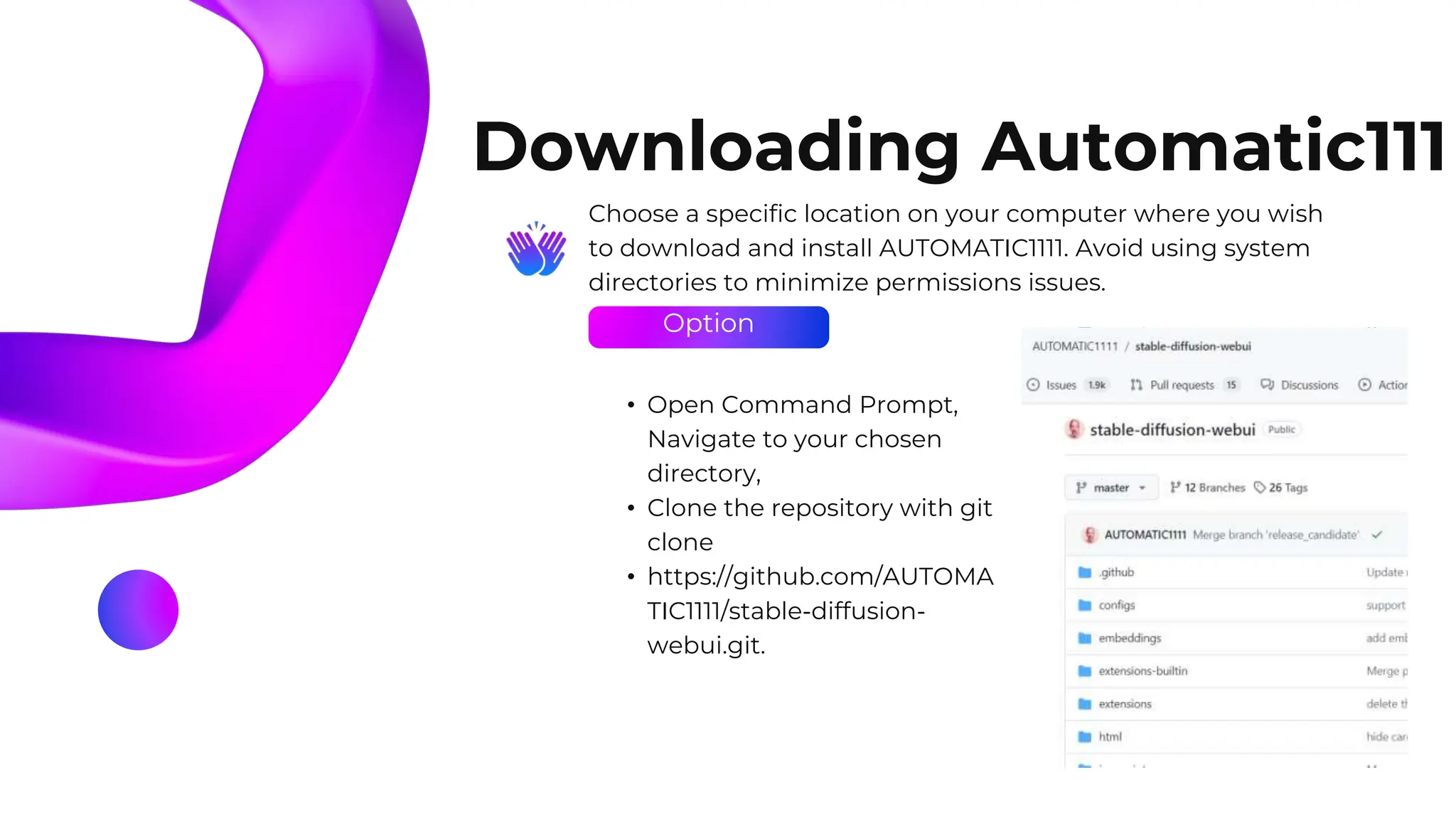 Option
Downloading Automatic111
Choose a specific location on your computer where you wish
to download and install AUTOMATIC1111. Avoid using system
directories to minimize permissions issues.
• Open Command Prompt,
Navigate to your chosen
directory,
• Clone the repository with git
clone
• https://github.com/AUTOMA
TIC1111/stable-diffusion-
webui.git.
 
