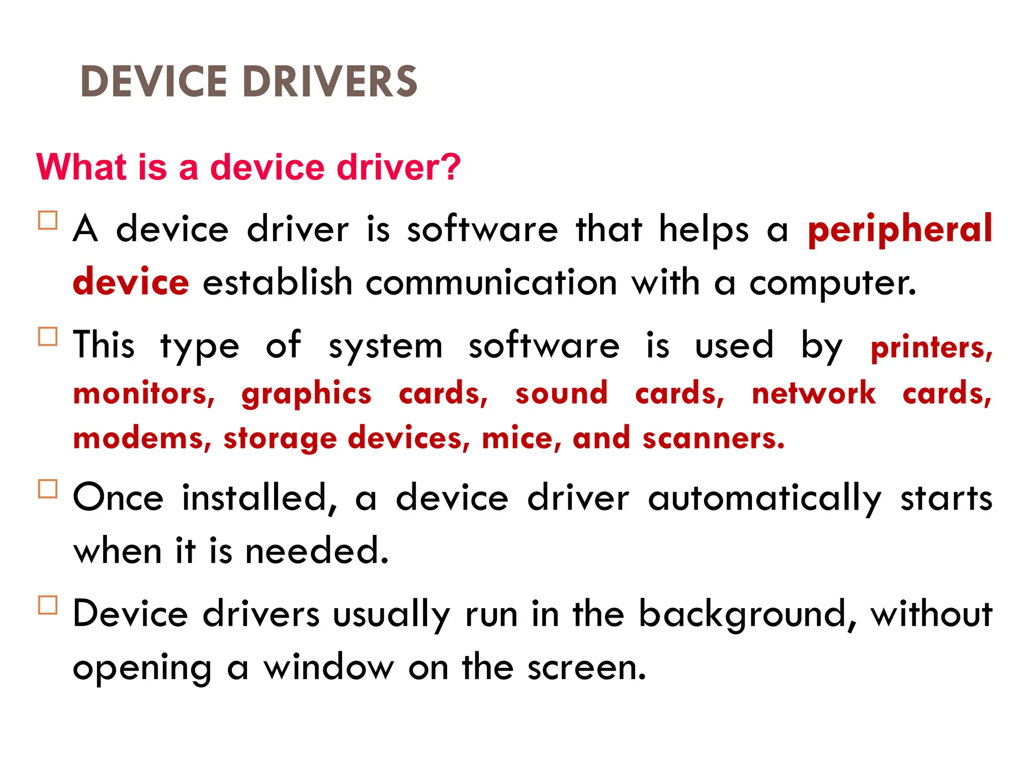 DEVICE DRIVERS
What is a device driver?
 A device driver is software that helps a peripheral
device establish communication with a computer.
 This type of system software is used by printers,
monitors, graphics cards, sound cards, network cards,
modems, storage devices, mice, and scanners.
 Once installed, a device driver automatically starts
when it is needed.
 Device drivers usually run in the background, without
opening a window on the screen.
 