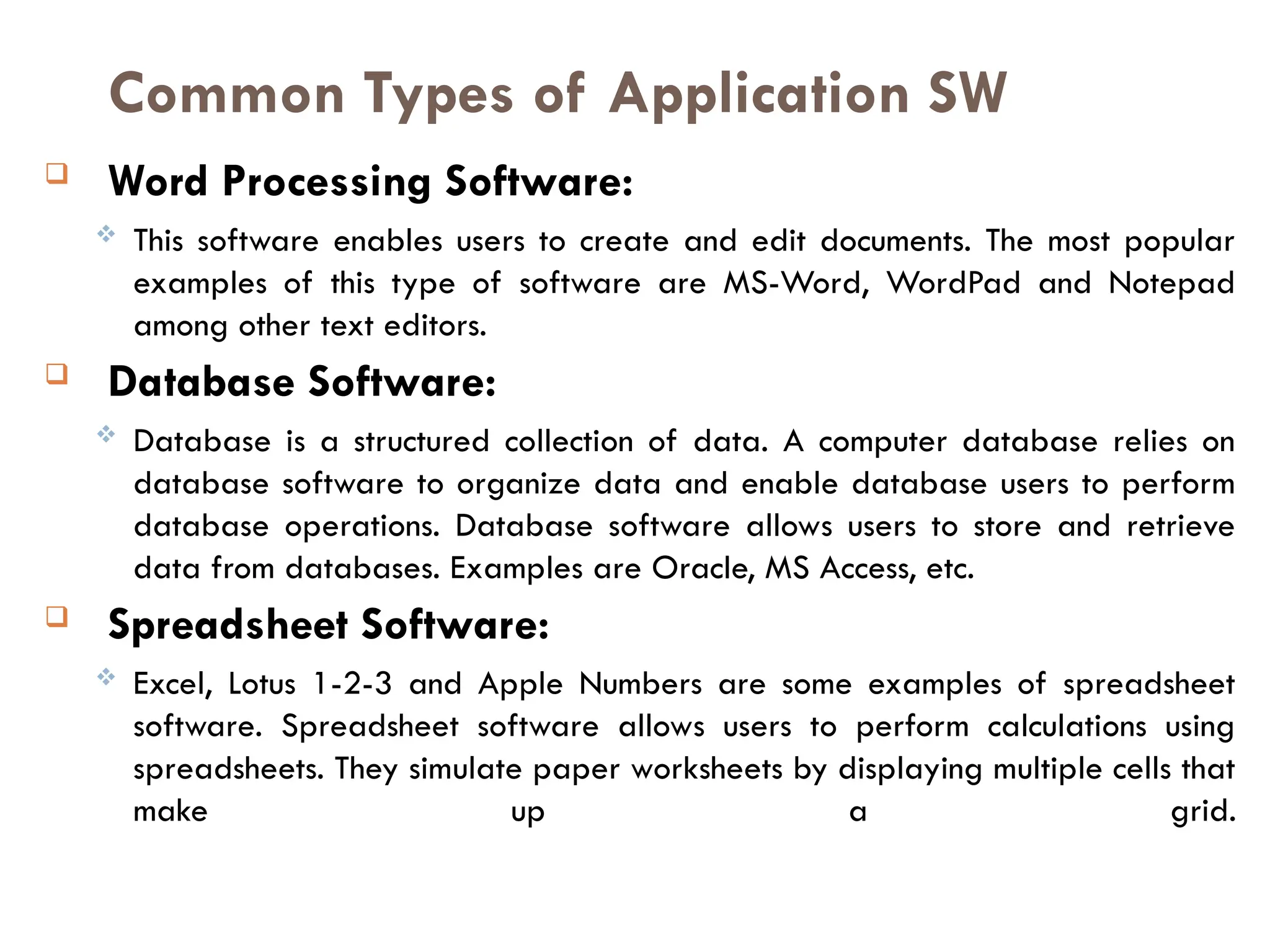 Common Types of Application SW
 Word Processing Software:
 This software enables users to create and edit documents. The most popular
examples of this type of software are MS-Word, WordPad and Notepad
among other text editors.
 Database Software:
 Database is a structured collection of data. A computer database relies on
database software to organize data and enable database users to perform
database operations. Database software allows users to store and retrieve
data from databases. Examples are Oracle, MS Access, etc.
 Spreadsheet Software:
 Excel, Lotus 1-2-3 and Apple Numbers are some examples of spreadsheet
software. Spreadsheet software allows users to perform calculations using
spreadsheets. They simulate paper worksheets by displaying multiple cells that
make up a grid.
 