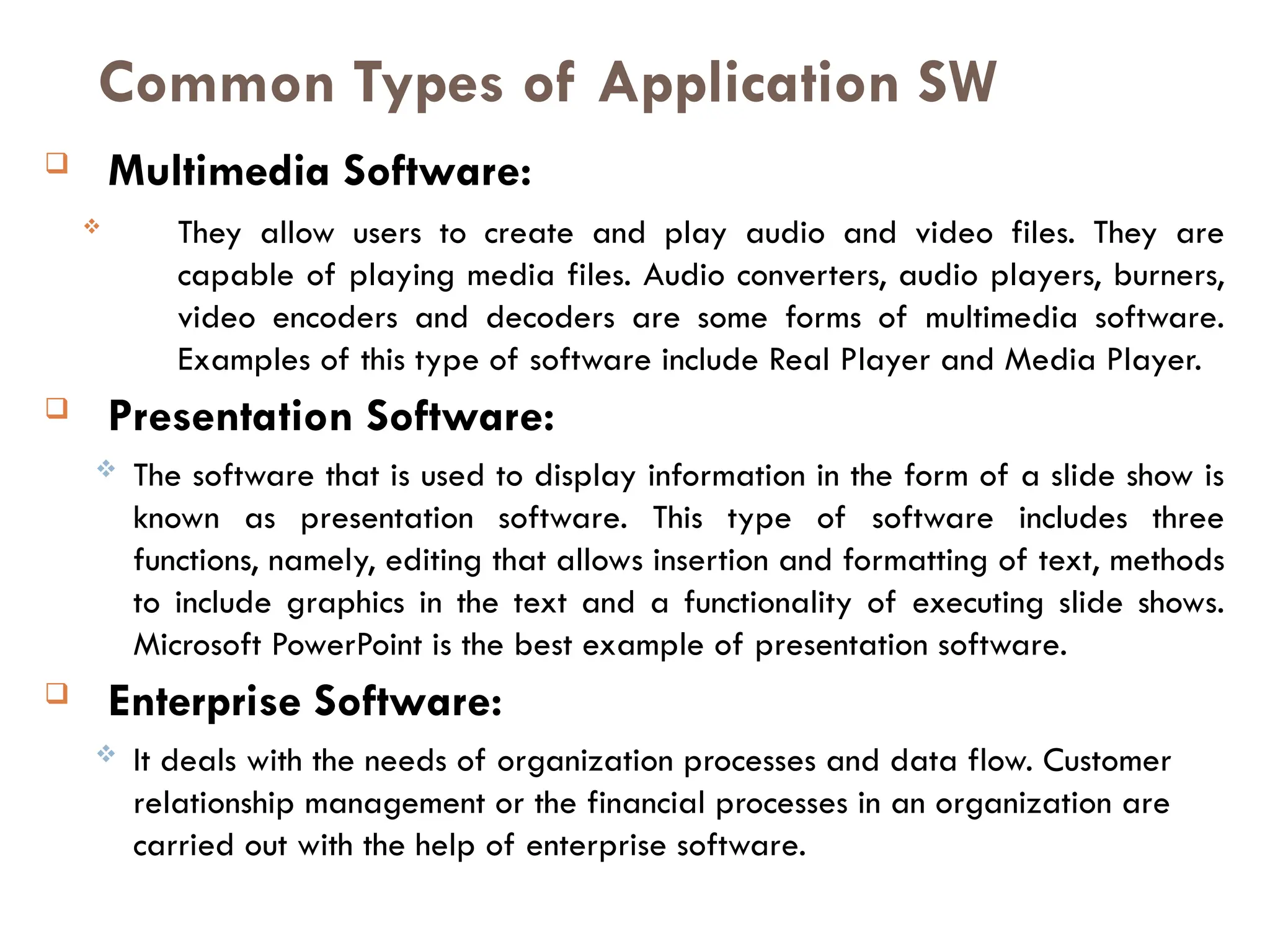  Multimedia Software:
 They allow users to create and play audio and video files. They are
capable of playing media files. Audio converters, audio players, burners,
video encoders and decoders are some forms of multimedia software.
Examples of this type of software include Real Player and Media Player.
 Presentation Software:
 The software that is used to display information in the form of a slide show is
known as presentation software. This type of software includes three
functions, namely, editing that allows insertion and formatting of text, methods
to include graphics in the text and a functionality of executing slide shows.
Microsoft PowerPoint is the best example of presentation software.
 Enterprise Software:
 It deals with the needs of organization processes and data flow. Customer
relationship management or the financial processes in an organization are
carried out with the help of enterprise software.
Common Types of Application SW
 