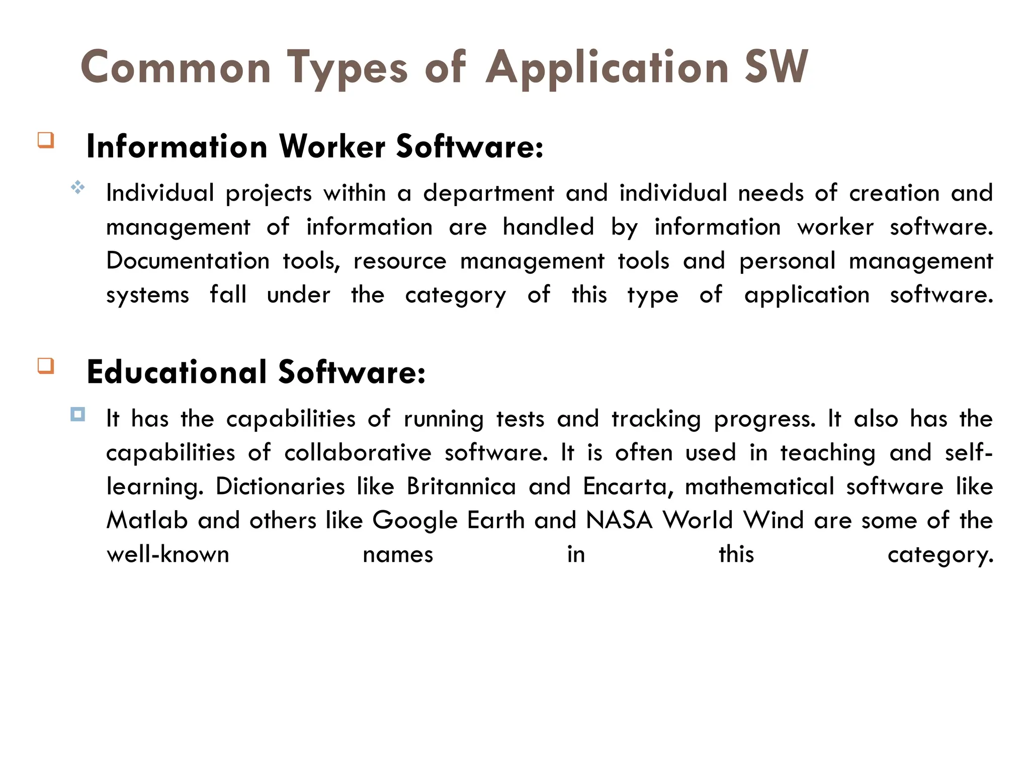  Information Worker Software:
 Individual projects within a department and individual needs of creation and
management of information are handled by information worker software.
Documentation tools, resource management tools and personal management
systems fall under the category of this type of application software.
 Educational Software:
 It has the capabilities of running tests and tracking progress. It also has the
capabilities of collaborative software. It is often used in teaching and self-
learning. Dictionaries like Britannica and Encarta, mathematical software like
Matlab and others like Google Earth and NASA World Wind are some of the
well-known names in this category.
Common Types of Application SW
 