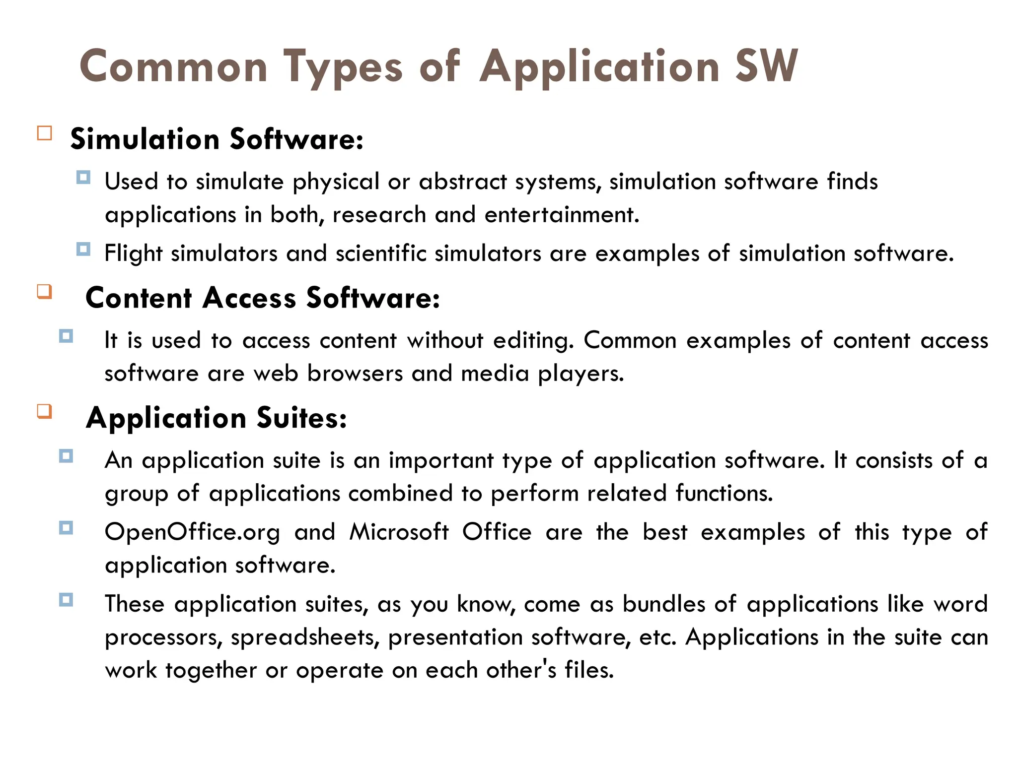  Simulation Software:
 Used to simulate physical or abstract systems, simulation software finds
applications in both, research and entertainment.
 Flight simulators and scientific simulators are examples of simulation software.
 Content Access Software:
 It is used to access content without editing. Common examples of content access
software are web browsers and media players.
 Application Suites:
 An application suite is an important type of application software. It consists of a
group of applications combined to perform related functions.
 OpenOffice.org and Microsoft Office are the best examples of this type of
application software.
 These application suites, as you know, come as bundles of applications like word
processors, spreadsheets, presentation software, etc. Applications in the suite can
work together or operate on each other's files.
Common Types of Application SW
 