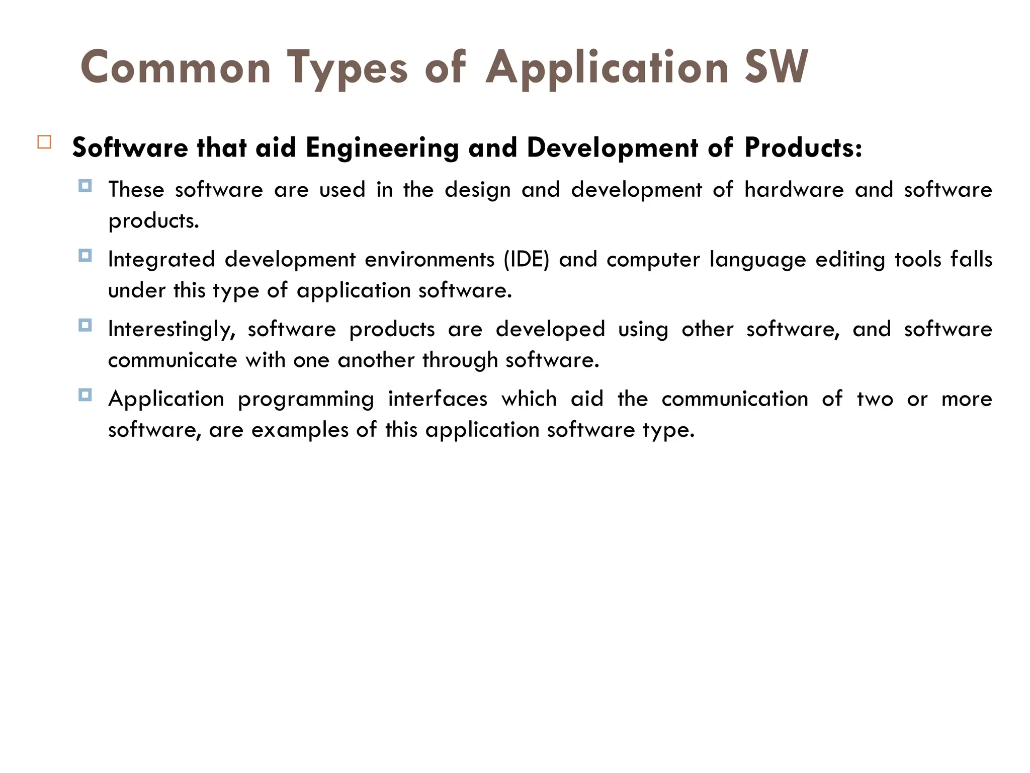  Software that aid Engineering and Development of Products:
 These software are used in the design and development of hardware and software
products.
 Integrated development environments (IDE) and computer language editing tools falls
under this type of application software.
 Interestingly, software products are developed using other software, and software
communicate with one another through software.
 Application programming interfaces which aid the communication of two or more
software, are examples of this application software type.
Common Types of Application SW
 