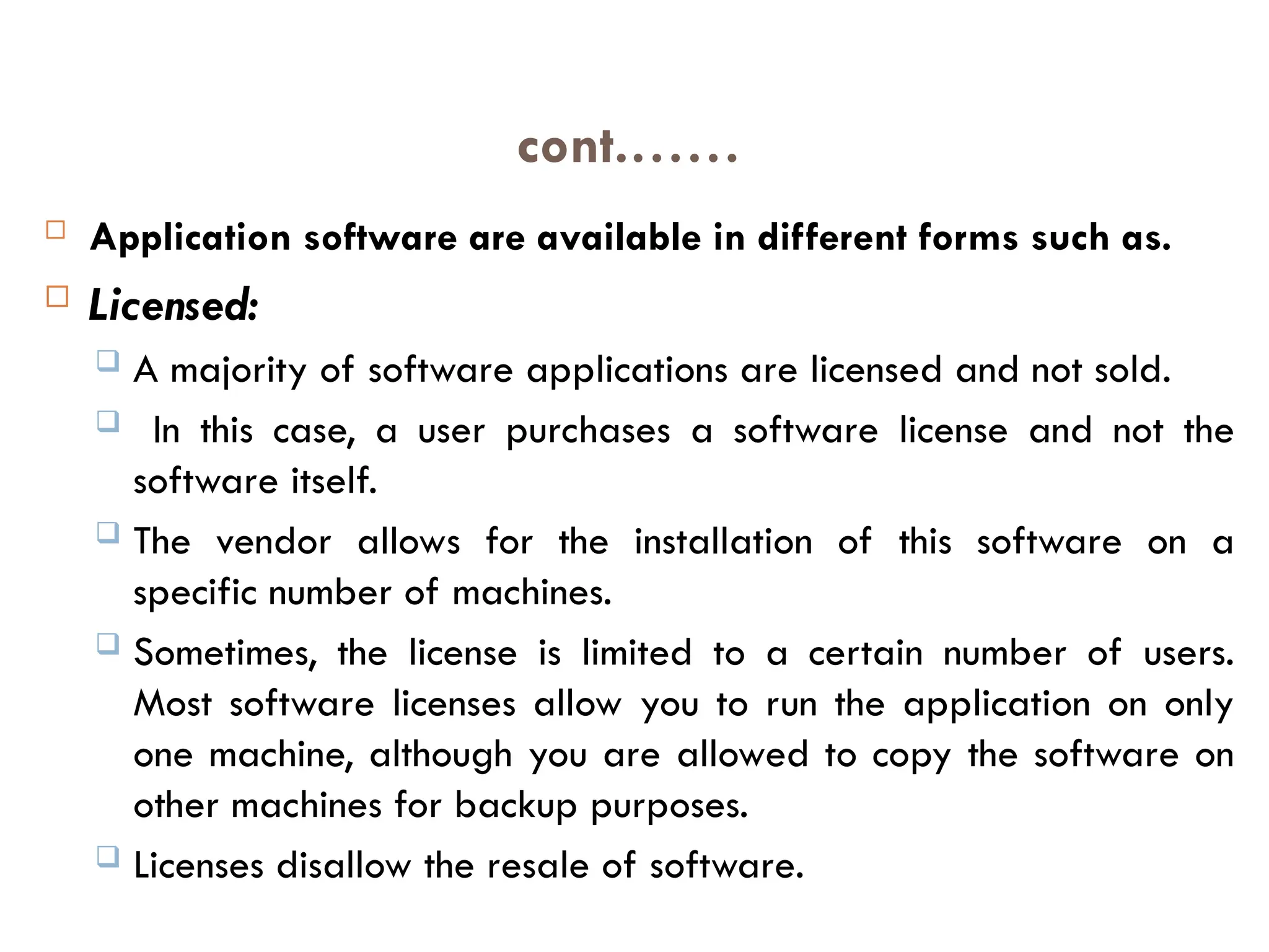 cont.……
 Application software are available in different forms such as.
 Licensed:
 A majority of software applications are licensed and not sold.
 In this case, a user purchases a software license and not the
software itself.
 The vendor allows for the installation of this software on a
specific number of machines.
 Sometimes, the license is limited to a certain number of users.
Most software licenses allow you to run the application on only
one machine, although you are allowed to copy the software on
other machines for backup purposes.
 Licenses disallow the resale of software.
 