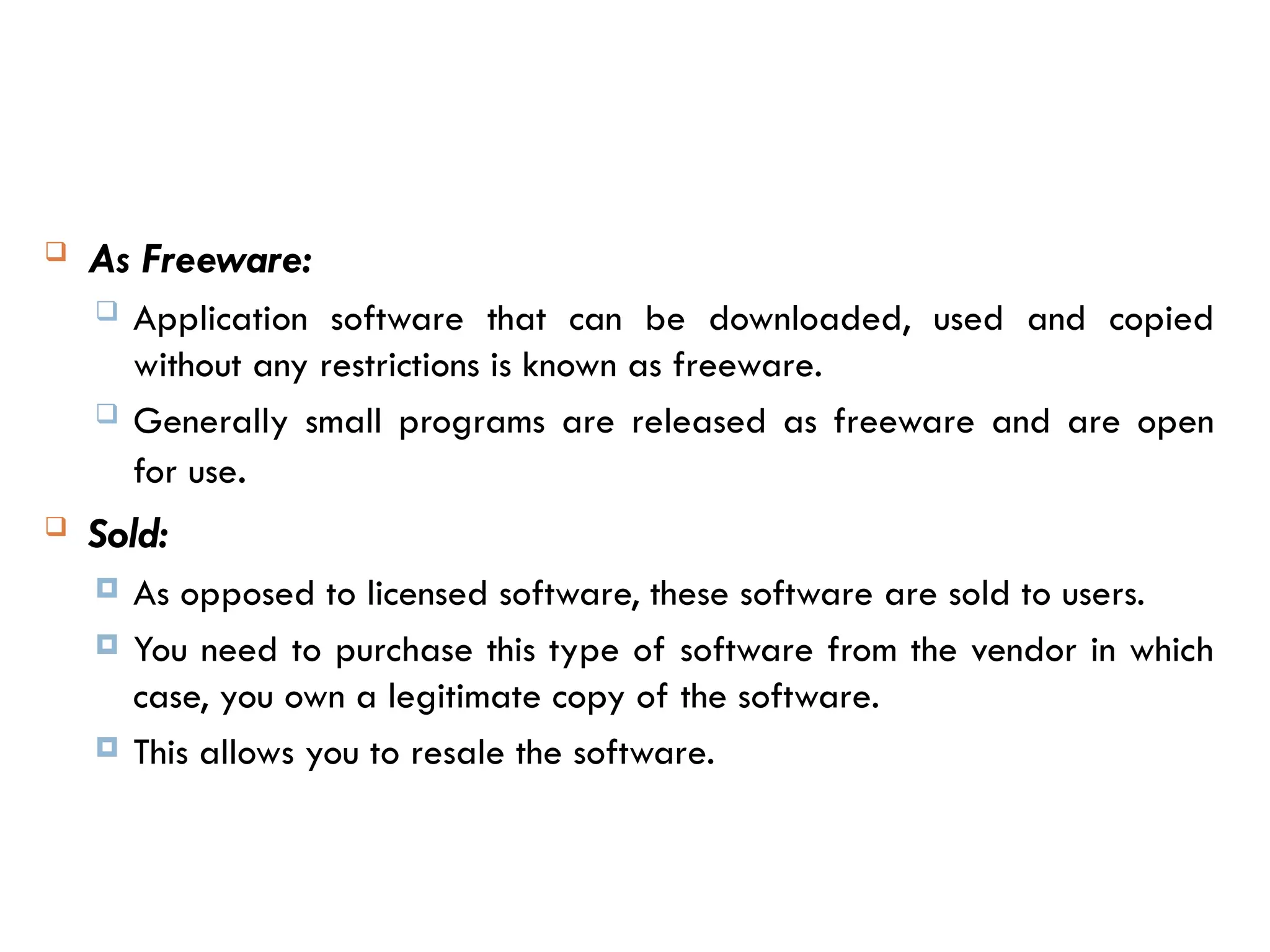  As Freeware:
 Application software that can be downloaded, used and copied
without any restrictions is known as freeware.
 Generally small programs are released as freeware and are open
for use.
 Sold:
 As opposed to licensed software, these software are sold to users.
 You need to purchase this type of software from the vendor in which
case, you own a legitimate copy of the software.
 This allows you to resale the software.
 