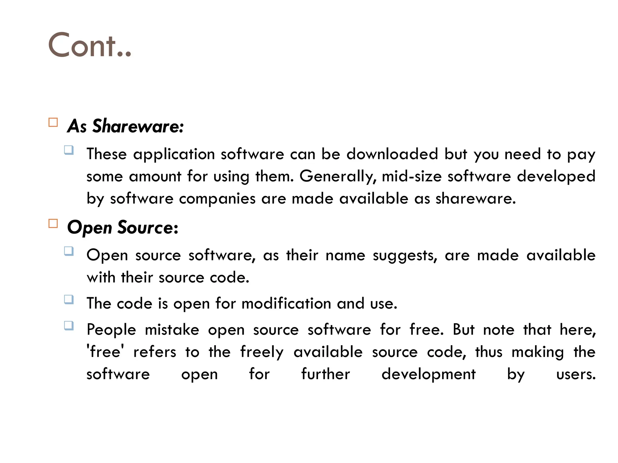 Cont..
 As Shareware:
 These application software can be downloaded but you need to pay
some amount for using them. Generally, mid-size software developed
by software companies are made available as shareware.
 Open Source:
 Open source software, as their name suggests, are made available
with their source code.
 The code is open for modification and use.
 People mistake open source software for free. But note that here,
'free' refers to the freely available source code, thus making the
software open for further development by users.
 