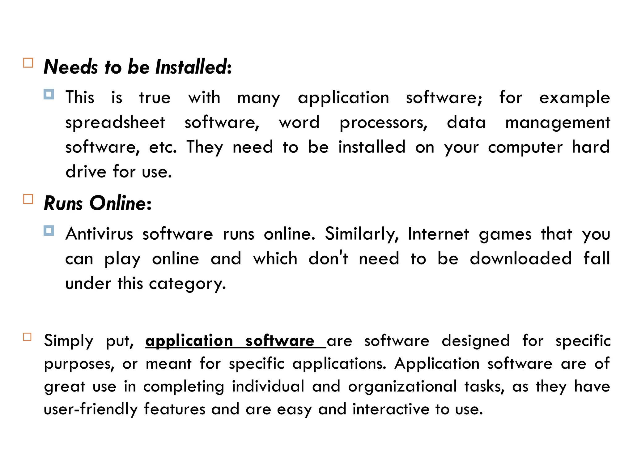  Needs to be Installed:
 This is true with many application software; for example
spreadsheet software, word processors, data management
software, etc. They need to be installed on your computer hard
drive for use.
 Runs Online:
 Antivirus software runs online. Similarly, Internet games that you
can play online and which don't need to be downloaded fall
under this category.
 Simply put, application software are software designed for specific
purposes, or meant for specific applications. Application software are of
great use in completing individual and organizational tasks, as they have
user-friendly features and are easy and interactive to use.
 