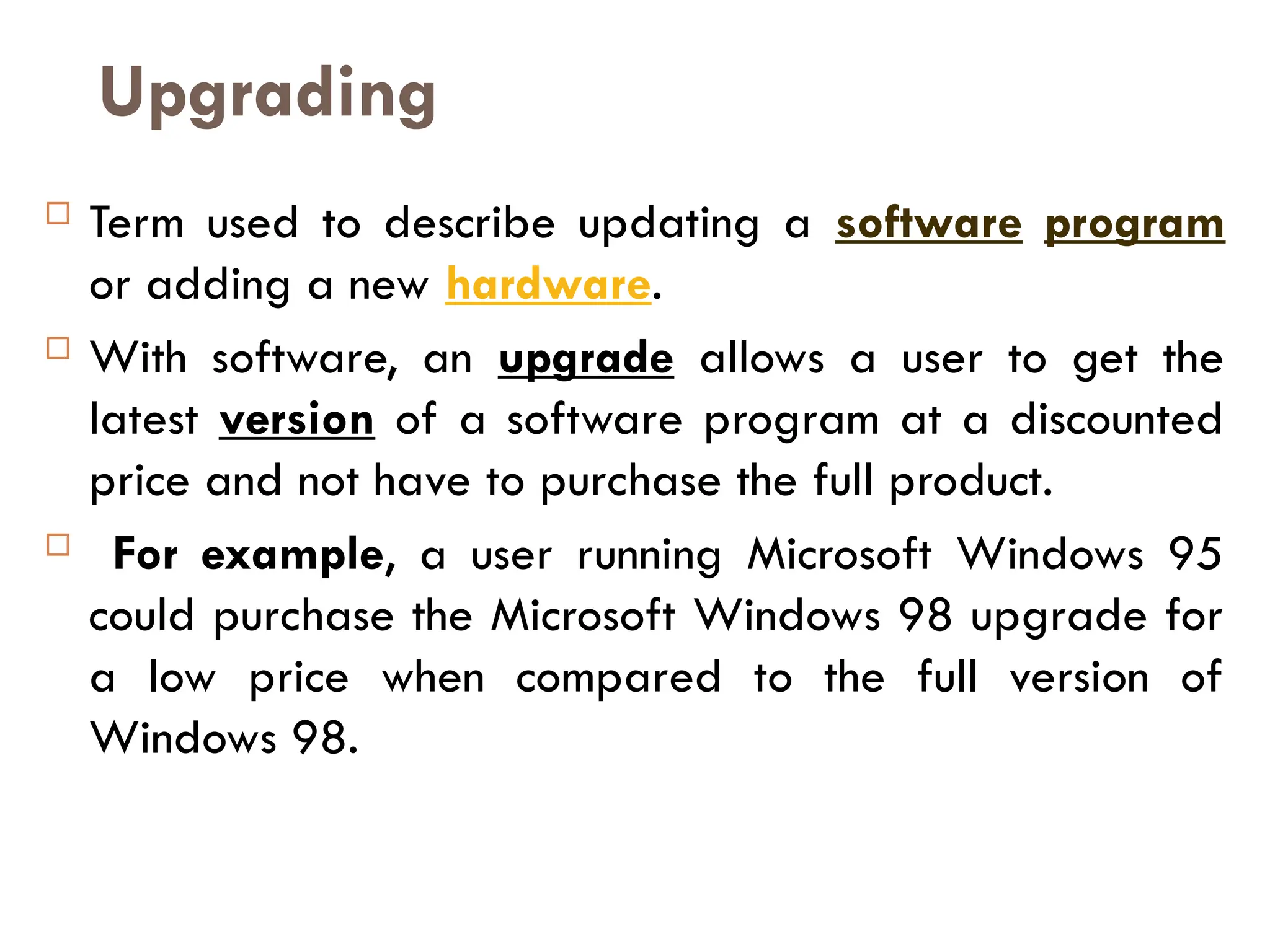 Upgrading
 Term used to describe updating a software program
or adding a new hardware.
 With software, an upgrade allows a user to get the
latest version of a software program at a discounted
price and not have to purchase the full product.
 For example, a user running Microsoft Windows 95
could purchase the Microsoft Windows 98 upgrade for
a low price when compared to the full version of
Windows 98.
 