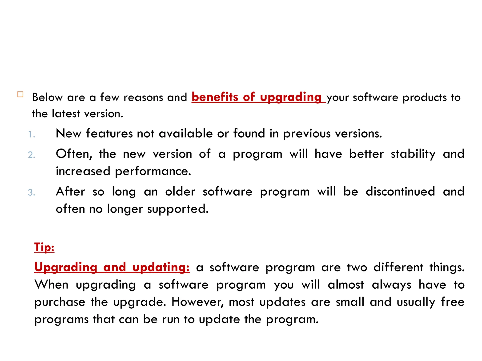  Below are a few reasons and benefits of upgrading your software products to
the latest version.
1. New features not available or found in previous versions.
2. Often, the new version of a program will have better stability and
increased performance.
3. After so long an older software program will be discontinued and
often no longer supported.
Tip:
Upgrading and updating: a software program are two different things.
When upgrading a software program you will almost always have to
purchase the upgrade. However, most updates are small and usually free
programs that can be run to update the program.
 
