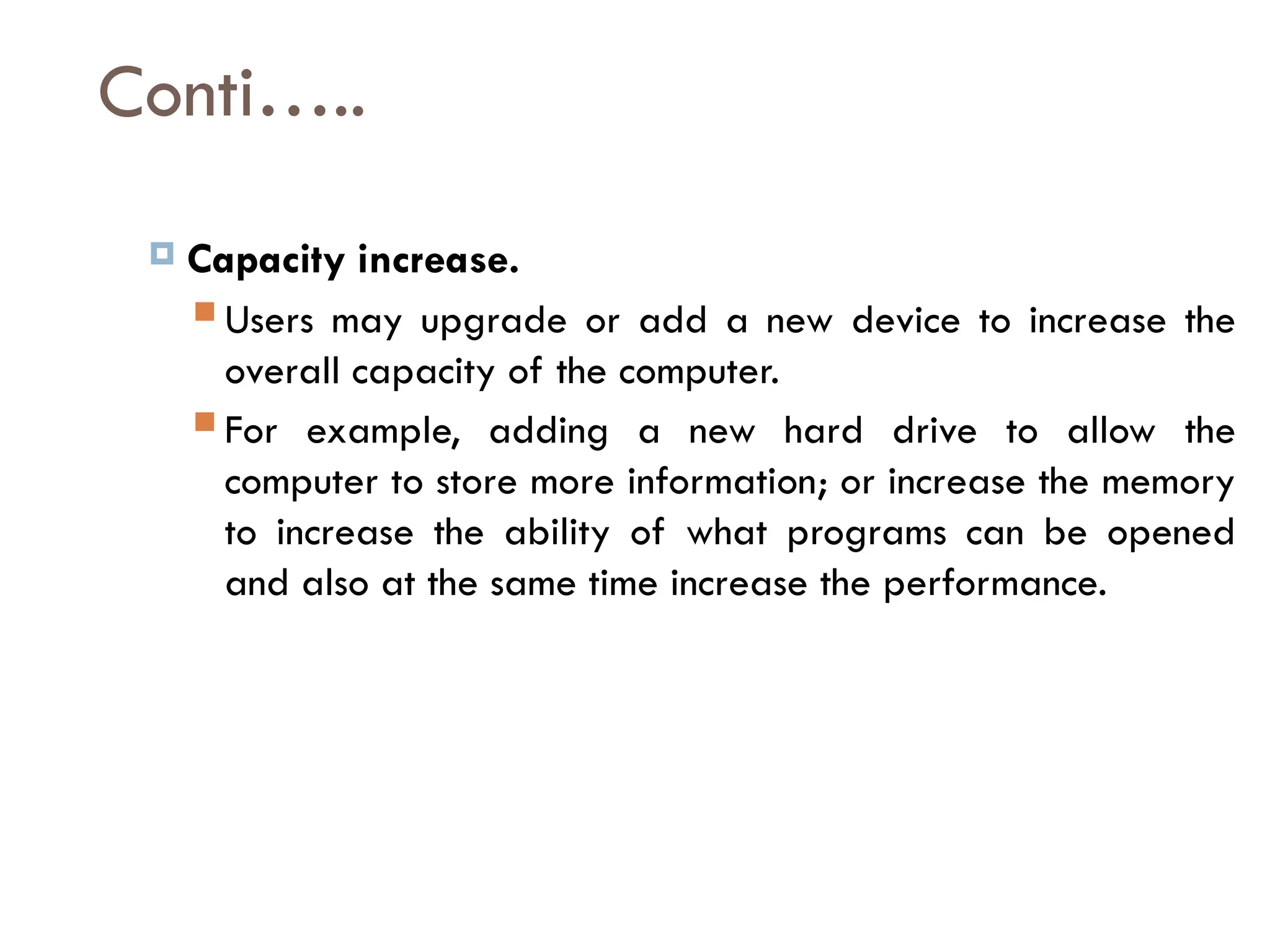 Conti…..
 Capacity increase.
 Users may upgrade or add a new device to increase the
overall capacity of the computer.
 For example, adding a new hard drive to allow the
computer to store more information; or increase the memory
to increase the ability of what programs can be opened
and also at the same time increase the performance.
 