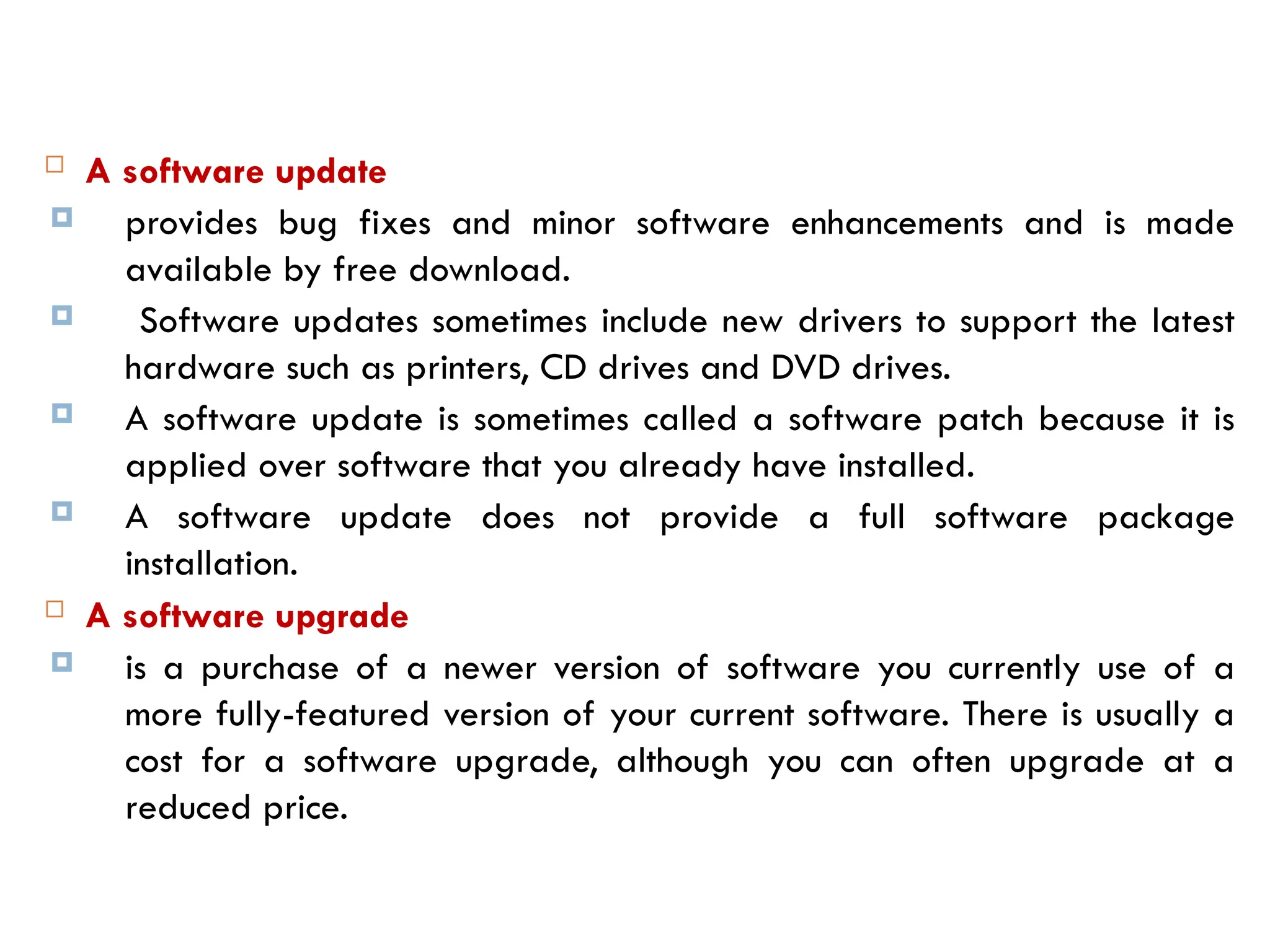  A software update
 provides bug fixes and minor software enhancements and is made
available by free download.
 Software updates sometimes include new drivers to support the latest
hardware such as printers, CD drives and DVD drives.
 A software update is sometimes called a software patch because it is
applied over software that you already have installed.
 A software update does not provide a full software package
installation.
 A software upgrade
 is a purchase of a newer version of software you currently use of a
more fully-featured version of your current software. There is usually a
cost for a software upgrade, although you can often upgrade at a
reduced price.
 