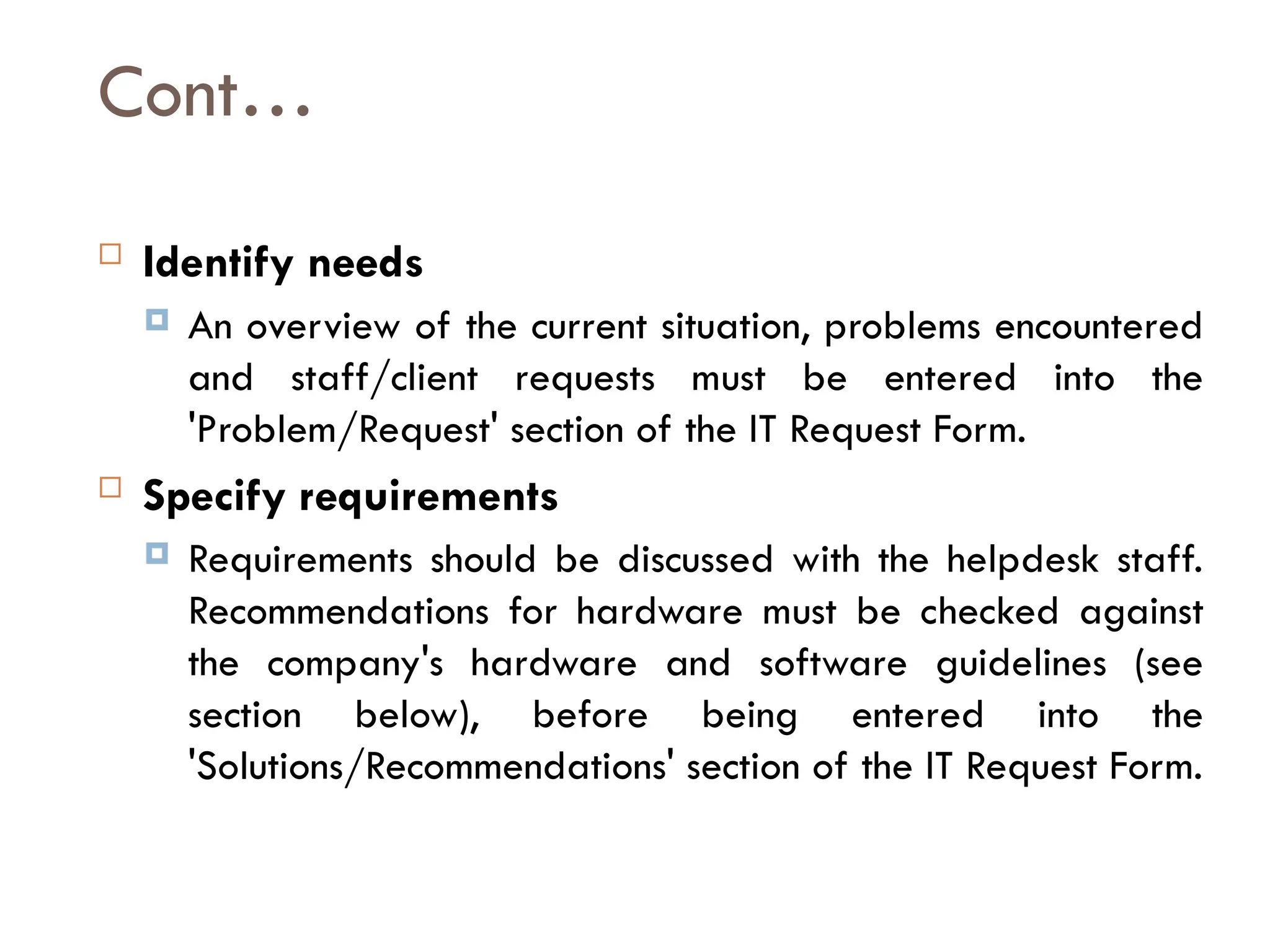 Cont…
 Identify needs
 An overview of the current situation, problems encountered
and staff/client requests must be entered into the
'Problem/Request' section of the IT Request Form.
 Specify requirements
 Requirements should be discussed with the helpdesk staff.
Recommendations for hardware must be checked against
the company's hardware and software guidelines (see
section below), before being entered into the
'Solutions/Recommendations' section of the IT Request Form.
 