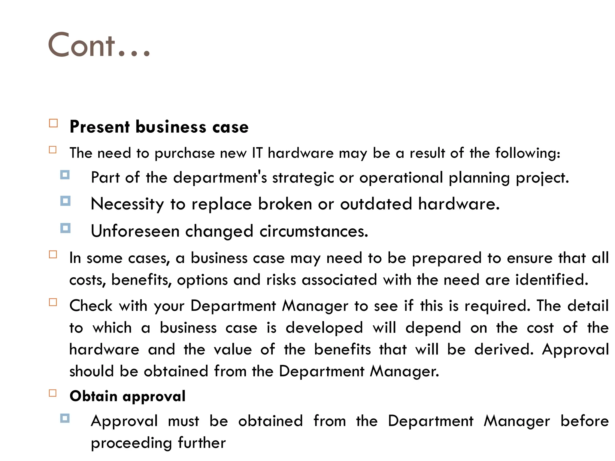 Cont…
 Present business case
 The need to purchase new IT hardware may be a result of the following:
 Part of the department's strategic or operational planning project.
 Necessity to replace broken or outdated hardware.
 Unforeseen changed circumstances.
 In some cases, a business case may need to be prepared to ensure that all
costs, benefits, options and risks associated with the need are identified.
 Check with your Department Manager to see if this is required. The detail
to which a business case is developed will depend on the cost of the
hardware and the value of the benefits that will be derived. Approval
should be obtained from the Department Manager.
 Obtain approval
 Approval must be obtained from the Department Manager before
proceeding further
 