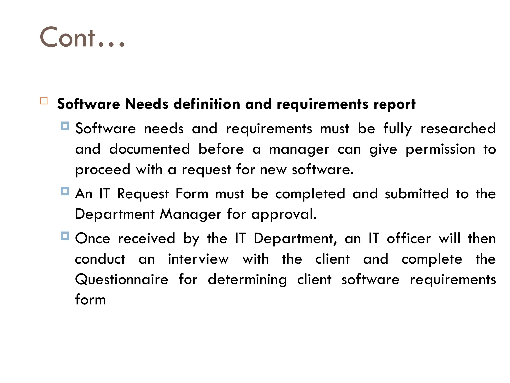 Cont…
 Software Needs definition and requirements report
 Software needs and requirements must be fully researched
and documented before a manager can give permission to
proceed with a request for new software.
 An IT Request Form must be completed and submitted to the
Department Manager for approval.
 Once received by the IT Department, an IT officer will then
conduct an interview with the client and complete the
Questionnaire for determining client software requirements
form
 