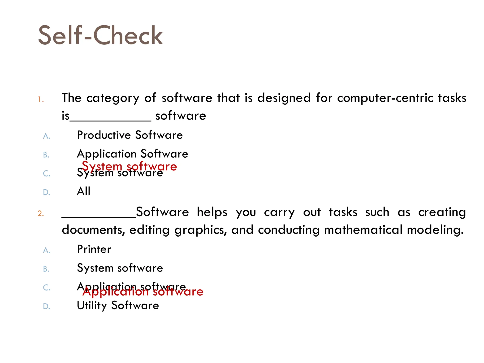 Self-Check
1. The category of software that is designed for computer-centric tasks
is___________ software
A. Productive Software
B. Application Software
C. System software
D. All
2. __________Software helps you carry out tasks such as creating
documents, editing graphics, and conducting mathematical modeling.
A. Printer
B. System software
C. Application software
D. Utility Software
System software
Application software
 