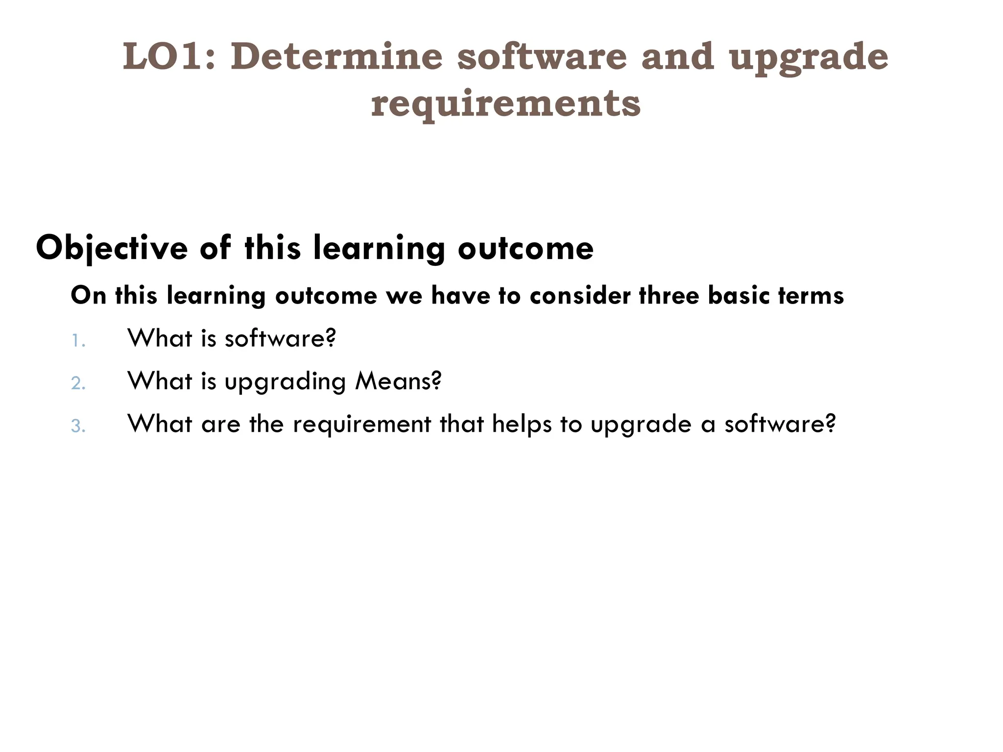 LO1: Determine software and upgrade
requirements
Objective of this learning outcome
On this learning outcome we have to consider three basic terms
1. What is software?
2. What is upgrading Means?
3. What are the requirement that helps to upgrade a software?
 