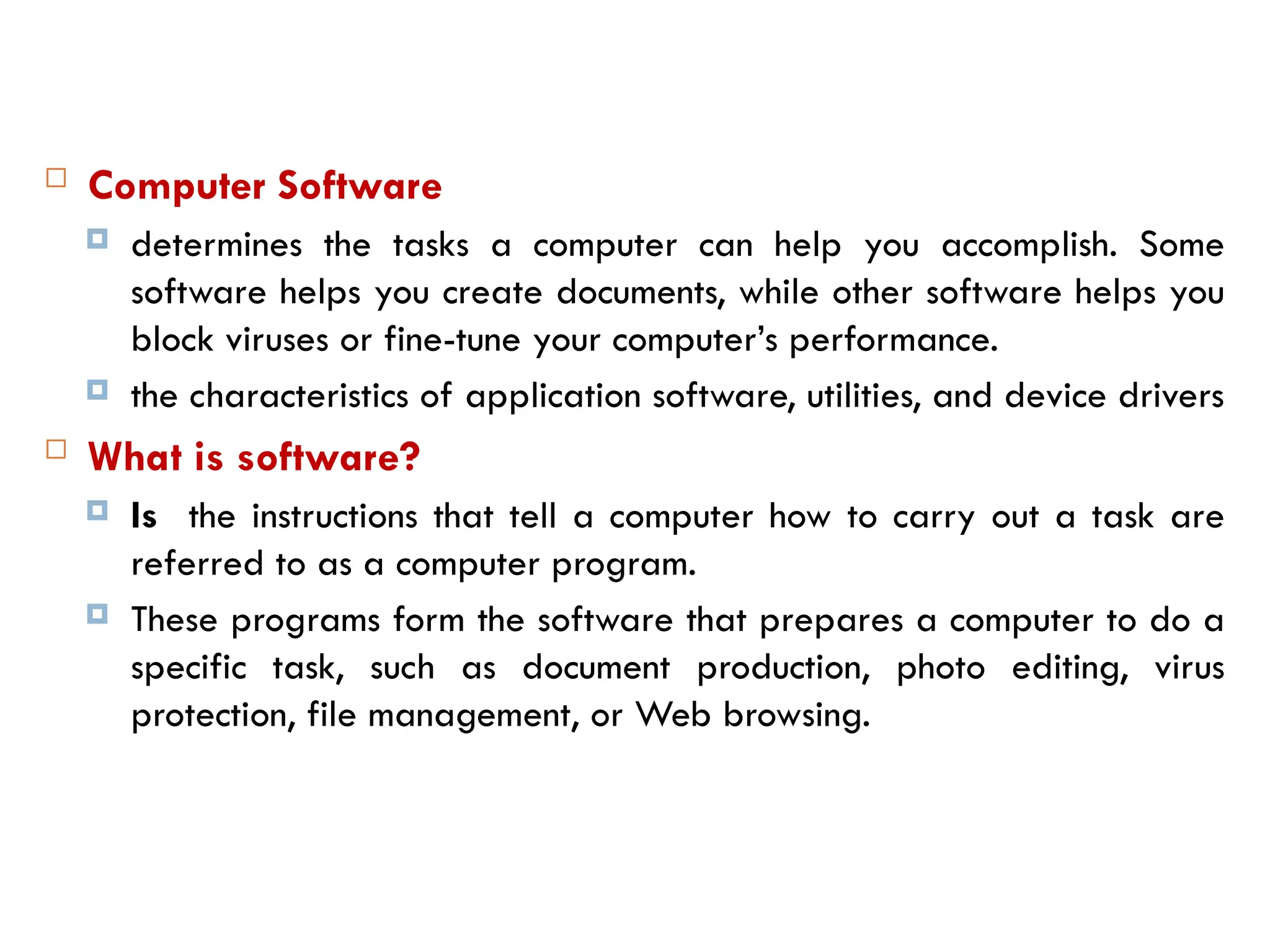  Computer Software
 determines the tasks a computer can help you accomplish. Some
software helps you create documents, while other software helps you
block viruses or fine-tune your computer’s performance.
 the characteristics of application software, utilities, and device drivers
 What is software?
 Is the instructions that tell a computer how to carry out a task are
referred to as a computer program.
 These programs form the software that prepares a computer to do a
specific task, such as document production, photo editing, virus
protection, file management, or Web browsing.
 