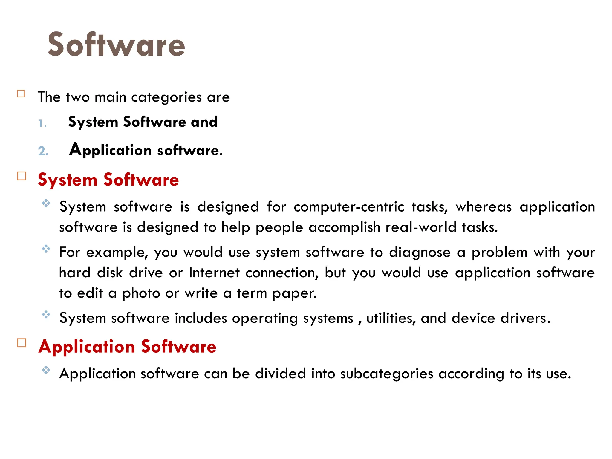 Software
 The two main categories are
1. System Software and
2. Application software.
 System Software
 System software is designed for computer-centric tasks, whereas application
software is designed to help people accomplish real-world tasks.
 For example, you would use system software to diagnose a problem with your
hard disk drive or Internet connection, but you would use application software
to edit a photo or write a term paper.
 System software includes operating systems , utilities, and device drivers.
 Application Software
 Application software can be divided into subcategories according to its use.
 