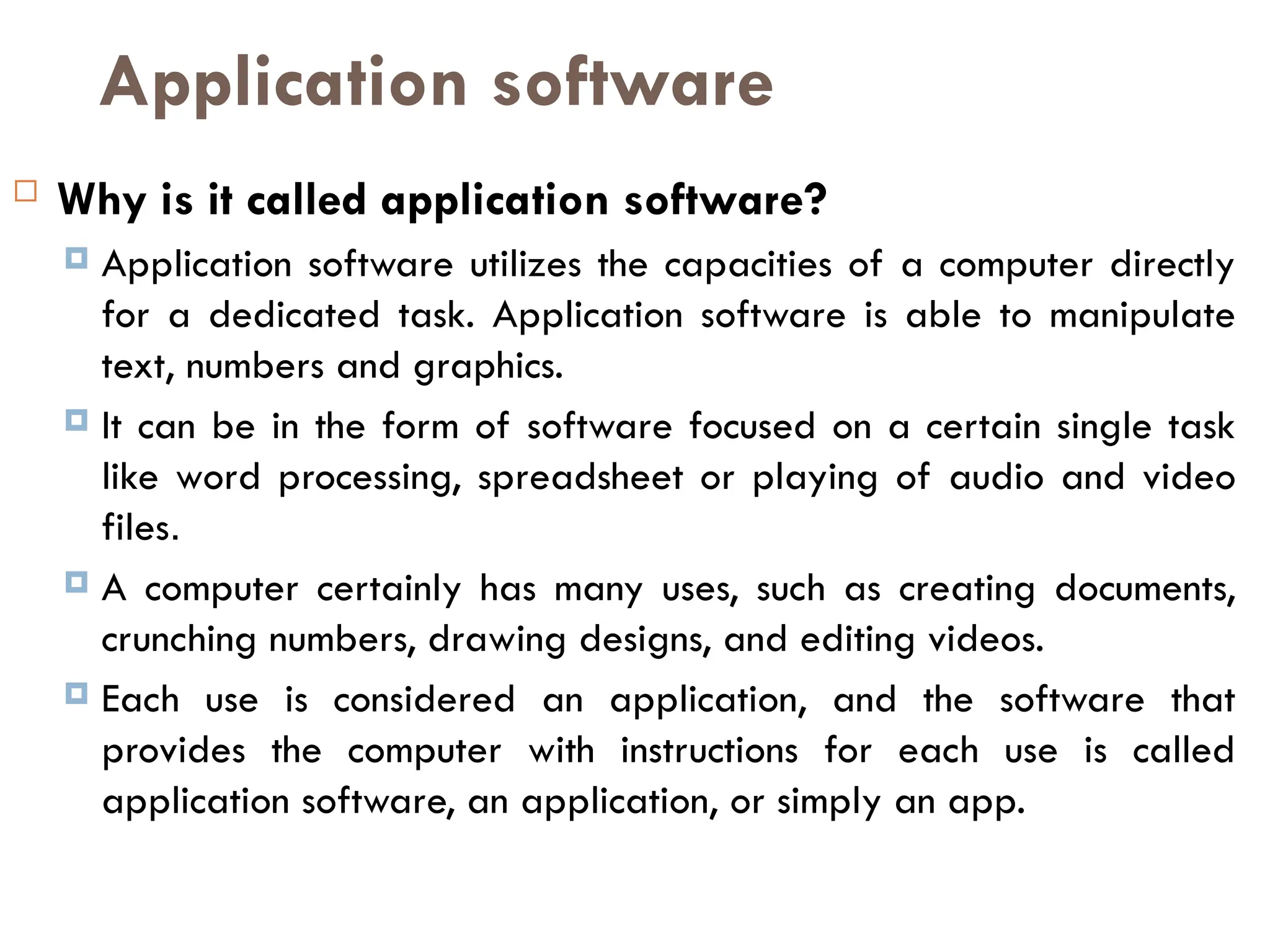 Application software
 Why is it called application software?
 Application software utilizes the capacities of a computer directly
for a dedicated task. Application software is able to manipulate
text, numbers and graphics.
 It can be in the form of software focused on a certain single task
like word processing, spreadsheet or playing of audio and video
files.
 A computer certainly has many uses, such as creating documents,
crunching numbers, drawing designs, and editing videos.
 Each use is considered an application, and the software that
provides the computer with instructions for each use is called
application software, an application, or simply an app.
 