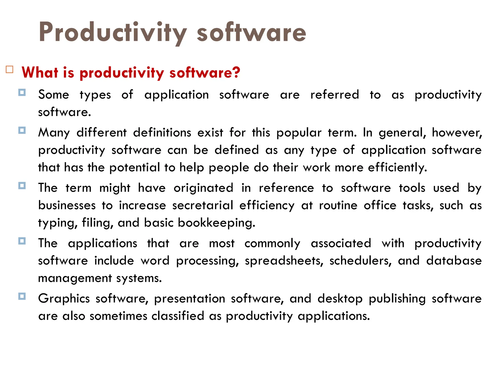 Productivity software
 What is productivity software?
 Some types of application software are referred to as productivity
software.
 Many different definitions exist for this popular term. In general, however,
productivity software can be defined as any type of application software
that has the potential to help people do their work more efficiently.
 The term might have originated in reference to software tools used by
businesses to increase secretarial efficiency at routine office tasks, such as
typing, filing, and basic bookkeeping.
 The applications that are most commonly associated with productivity
software include word processing, spreadsheets, schedulers, and database
management systems.
 Graphics software, presentation software, and desktop publishing software
are also sometimes classified as productivity applications.
 