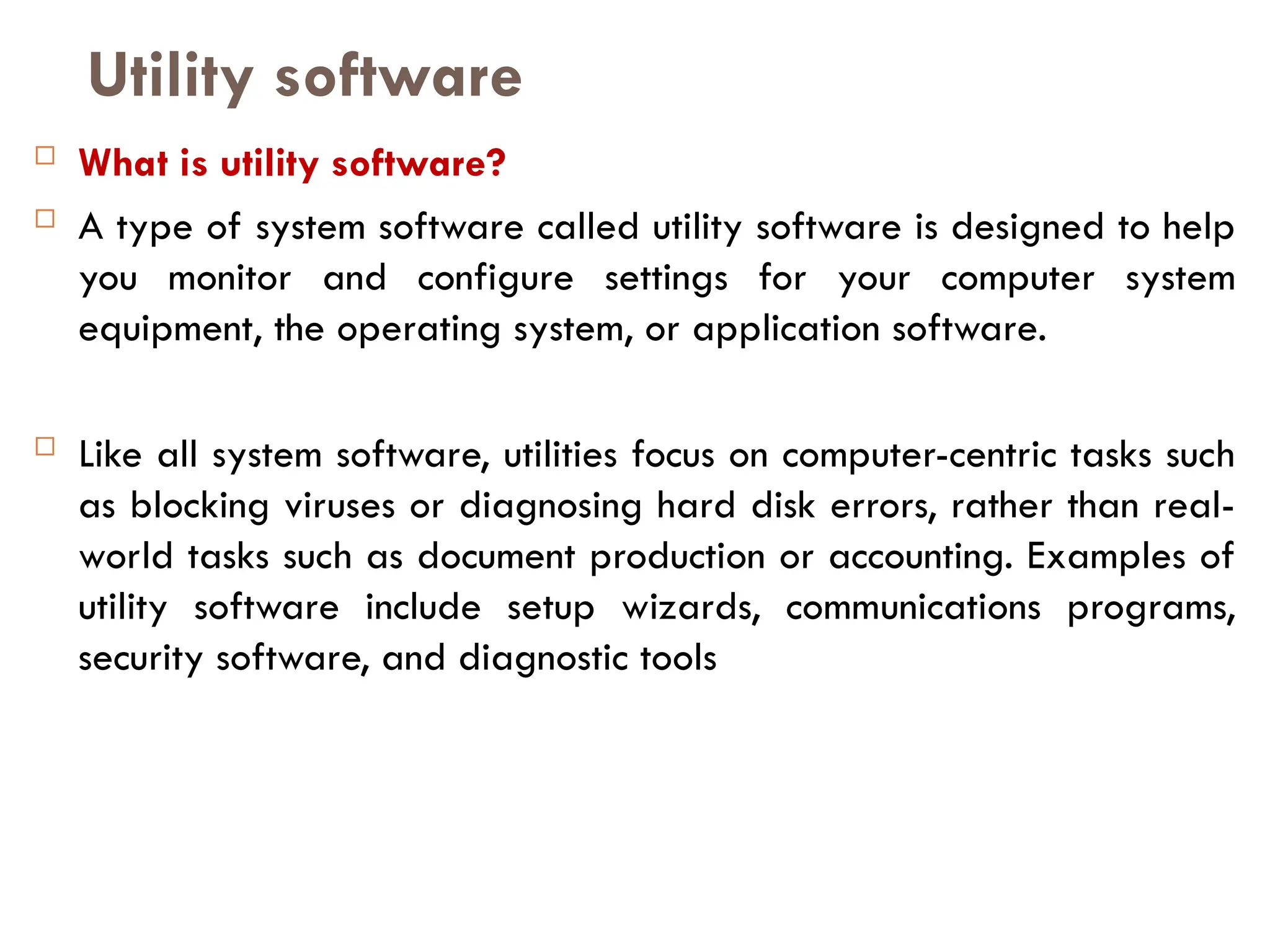 Utility software
 What is utility software?
 A type of system software called utility software is designed to help
you monitor and configure settings for your computer system
equipment, the operating system, or application software.
 Like all system software, utilities focus on computer-centric tasks such
as blocking viruses or diagnosing hard disk errors, rather than real-
world tasks such as document production or accounting. Examples of
utility software include setup wizards, communications programs,
security software, and diagnostic tools
 