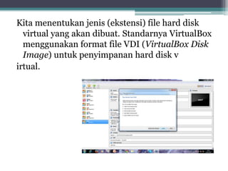 Kita menentukan jenis (ekstensi) file hard disk
virtual yang akan dibuat. Standarnya VirtualBox
menggunakan format file VDI (VirtualBox Disk
Image) untuk penyimpanan hard disk v
irtual.
 