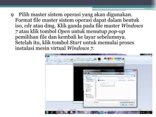 9 Pilih master sistem operasi yang akan digunakan.
Format file master sistem operasi dapat dalam bentuk
iso, cdr atau dmg. Klik ganda pada file master Windows
7 atau klik tombol Open untuk menutup pop-up
pemilihan file dan kembali ke layar sebelumnya.
Setelah itu, klik tombol Start untuk memulai proses
instalasi mesin virtual Windows 7.
 