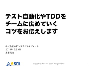 !テスト自動化やTDDを 
チームに広めていく 
コツをお伝えします 
Copyright (c) 2014 Eiwa System Management, Inc. 
1 
株式会社永和システムマネジメント 
2014年 9月3日 
家永英治 
 