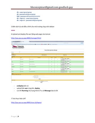 bbconcepteur@gmail.com goodluck guy
| 4P a g e
db.user=postgres
db.password=postgres
#db.password=zzzzz@vvvvvv
db.report.user=postgres
db.report.password=postgres
5.Biên dịch lại với điều chỉnh cho môi trường chạy trên debian
xxxx
6.Upload and deploy file war bằng web page của tomcat
http://yyy.yyy.yy.yyyy:8081/manager/html
- undeploy bản cũ
- upload bản war cùng tên, deploy
- run khi Running cho trạng thái là Tru và Message báo là OK
7.Test thực hiện UAT
http://yyy.yyy.yy.yyyy:8081/zzzzz /p/logout
 