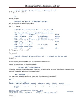 bbconcepteur@gmail.com goodluck guy
| 7P a g e
root@vm007:/etc/postgresql/8.2/main# vi postgresql.conf
Sử dụng các lệnh linux để edit
:x
:q!
Restart Postgres
root@vm007:~# /etc/init.d/postgresql restart
Để connect được cần cấu hình user truy cập
[OK !!!] --> all trust
root@vm007:/etc/postgresql/8.2/main# vi pg_hba.conf
# Database administrative login by Unix domain socket
local all postgres trust
# TYPE DATABASE USER CIDR-ADDRESS METHOD
host all all 192.168.1.0/24 trust
# "local" is for Unix domain socket connections only
local all all trust
# IPv4 local connections:
host all all 127.0.0.1/32 md5
# IPv6 local connections:
host all all ::1/128 md5
Lệnh thay password user mặc định
Tạo user mới
root@vm007:/etc/postgresql/8.2/main# su - -c "useradd devteam devteam"
Cài đặt khác
Debian includes PostgreSQL by default. To install PostgreSQL on Debian,
use the apt-get (or other apt-driving) command:
apt-get install postgresql-9.4
To connect to the database, first you need to switch to the postgres user by issuing the following command while
logged in as root (this will not work with sudo access):
su - postgres
You now should be logged as postgres. To start the PostgreSQL console, type psql:
Psql
postgres=# SELECT * FROM pg_user;
usename | usesysid | usecreatedb | usesuper | usecatupd | passwd | valuntil | useconfig
----------+----------+-------------+----------+-----------+----------+----------+-----------
postgres | 10 | t | t | t | ******** | |
(1 row)
postgres=# SELECT * FROM pg_settings WHERE name = 'port';
name | setting | unit | category | short_desc
| extra_desc | context | vartype | source | min_val | max_val
 