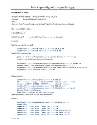 bbconcepteur@gmail.com goodluck guy
| 1P a g e
Install tomcat in debian
- Postgres databases (Zzzzz , Tabuchi, Sumitomo heavy, DID, JCU)
- Tomcat Debian GNU/Linux 7.5 x86_64 bit
- root
- Connect : http://www.chiark.greenend.org.uk/~sgtatham/putty/download.html (putty)
Chú ý các config trên debian
1.Cài đặt Tomcat 5
Xoát tất tomcat 7: root@vm007:/usr/share# rm -r tomcat7
1.1 Install
Tạo thư mục toàn bộ tomcat 5
root@vm007:/usr/share# mkdir apache-tomcat-5.5.33
root@vm007:/usr/share# cd apache-tomcat-5.5.33
Copy lên thư mục được tạo:
pscp -r C:UsershungncDownloadsapache-tomcat-5.5.27.tar.gz
root@192.168.40.107:/var/lib/tomcat55download
root@vm007:/var/lib/tomcat55download/apache-tomcat-5.5.27# chown -R
tomcat.tomcat /var/lib/tomcat55download/apache-tomcat-5.5.27
root@vm007:/var/lib/tomcat55download# tar -xvf apache-tomcat-5.5.27.tar.gz
root@vm007:/var# service tomcat7 restart
Chạy startup.sh
root@vm007:/usr/share/apache-tomcat-5.5.33# ls
bin conf logs RELEASE-NOTES server temp work
common LICENSE NOTICE RUNNING.txt shared webapps
root@vm007:/usr/share/apache-tomcat-5.5.33# cd bin
root@vm007:/usr/share/apache-tomcat-5.5.33/bin# sh startup.sh
Cannot find ./catalina.sh
This file is needed to run this program
-> Nguyên nhân là các file thực thi chưa được phân quyền
Kiểm tra
root@vm007:/usr/share/apache-tomcat-5.5.33/bin# ls -la
total 1688
drwxr-xr-x 4 root root 4096 Feb 2 13:54 .
drwxr-xr-x 11 root root 4096 Feb 2 13:54 ..
-rw-r--r-- 1 root root 24384 Feb 2 13:54 bootstrap.jar
-rw-r--r-- 1 root root 9995 Feb 2 13:54 catalina.bat
-rw-r--r-- 1 root root 13131 Feb 2 13:54 catalina.sh
 