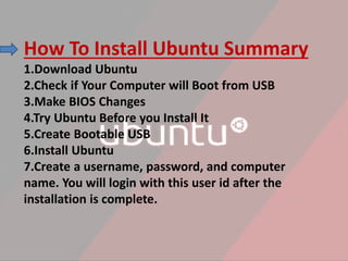 How To Install Ubuntu Summary
1.Download Ubuntu
2.Check if Your Computer will Boot from USB
3.Make BIOS Changes
4.Try Ubuntu Before you Install It
5.Create Bootable USB
6.Install Ubuntu
7.Create a username, password, and computer
name. You will login with this user id after the
installation is complete.
 