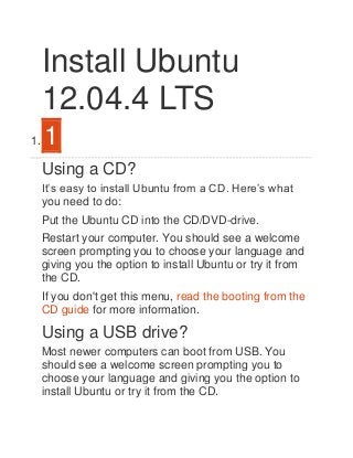 Install Ubuntu
12.04.4 LTS
1.

1
Using a CD?
It’s easy to install Ubuntu from a CD. Here’s what
you need to do:
Put the Ubuntu CD into the CD/DVD-drive.
Restart your computer. You should see a welcome
screen prompting you to choose your language and
giving you the option to install Ubuntu or try it from
the CD.
If you don't get this menu, read the booting from the
CD guide for more information.

Using a USB drive?
Most newer computers can boot from USB. You
should see a welcome screen prompting you to
choose your language and giving you the option to
install Ubuntu or try it from the CD.

 