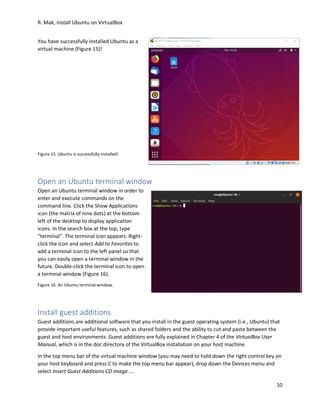 R. Mak, Install Ubuntu on VirtualBox
10
You have successfully installed Ubuntu as a
virtual machine (Figure 15)!
Figure 15. Ubuntu is successfully installed!
Open an Ubuntu terminal window
Open an Ubuntu terminal window in order to
enter and execute commands on the
command line. Click the Show Applications
icon (the matrix of nine dots) at the bottom
left of the desktop to display application
icons. In the search box at the top, type
“terminal”. The terminal icon appears. Right-
click the icon and select Add to Favorites to
add a terminal icon to the left panel so that
you can easily open a terminal window in the
future. Double-click the terminal icon to open
a terminal window (Figure 16).
Figure 16. An Ubuntu terminal window.
Install guest additions
Guest additions are additional software that you install in the guest operating system (i.e., Ubuntu) that
provide important useful features, such as shared folders and the ability to cut and paste between the
guest and host environments. Guest additions are fully explained in Chapter 4 of the VirtualBox User
Manual, which is in the doc directory of the VirtualBox installation on your host machine.
In the top menu bar of the virtual machine window (you may need to hold down the right control key on
your host keyboard and press C to make the top menu bar appear), drop down the Devices menu and
select Insert Guest Additions CD image ….
 