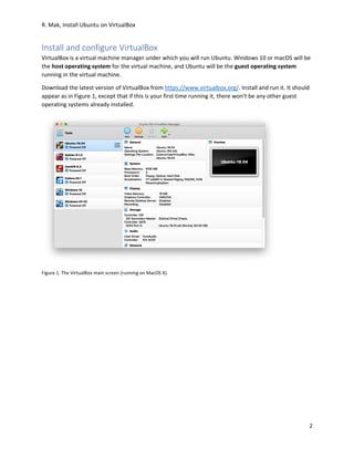 R. Mak, Install Ubuntu on VirtualBox
2
Install and configure VirtualBox
VirtualBox is a virtual machine manager under which you will run Ubuntu. Windows 10 or macOS will be
the host operating system for the virtual machine, and Ubuntu will be the guest operating system
running in the virtual machine.
Download the latest version of VirtualBox from https://www.virtualbox.org/. Install and run it. It should
appear as in Figure 1, except that if this is your first time running it, there won’t be any other guest
operating systems already installed.
Figure 1. The VirtualBox main screen (running on MacOS X).
 