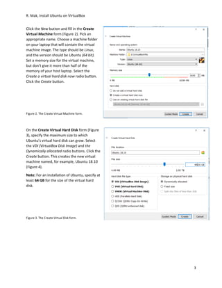 R. Mak, Install Ubuntu on VirtualBox
3
Click the New button and fill in the Create
Virtual Machine form (Figure 2). Pick an
appropriate name. Choose a machine folder
on your laptop that will contain the virtual
machine image. The type should be Linux,
and the version should be Ubuntu (64 bit).
Set a memory size for the virtual machine,
but don’t give it more than half of the
memory of your host laptop. Select the
Create a virtual hard disk now radio button.
Click the Create button.
Figure 2. The Create Virtual Machine form.
On the Create Virtual Hard Disk form (Figure
3), specify the maximum size to which
Ubuntu’s virtual hard disk can grow. Select
the VDI (VirtualBox Disk Image) and the
Dynamically allocated radio buttons. Click the
Create button. This creates the new virtual
machine named, for example, Ubuntu 18.10
(Figure 4).
Note: For an installation of Ubuntu, specify at
least 64 GB for the size of the virtual hard
disk.
Figure 3. The Create Virtual Disk form.
 
