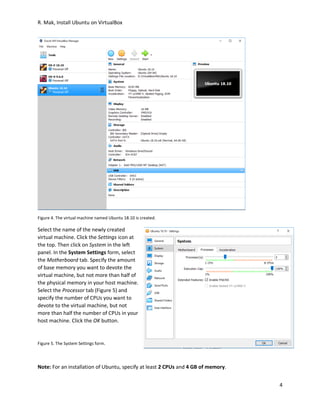 R. Mak, Install Ubuntu on VirtualBox
4
Figure 4. The virtual machine named Ubuntu 18.10 is created.
Select the name of the newly created
virtual machine. Click the Settings icon at
the top. Then click on System in the left
panel. In the System Settings form, select
the Motherboard tab. Specify the amount
of base memory you want to devote the
virtual machine, but not more than half of
the physical memory in your host machine.
Select the Processor tab (Figure 5) and
specify the number of CPUs you want to
devote to the virtual machine, but not
more than half the number of CPUs in your
host machine. Click the OK button.
Figure 5. The System Settings form.
Note: For an installation of Ubuntu, specify at least 2 CPUs and 4 GB of memory.
 