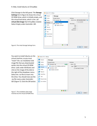 R. Mak, Install Ubuntu on VirtualBox
5
Click Storage in the left panel. The Storage
Settings form (Figure 6) shows the virtual
CD ROM drive, which is initially empty, and
the virtual hard drive, which is the .vdi
virtual disk image that VirtualBox created.
Select Empty under Controller: IDE.
Figure 6. The initial Storage Settings form.
You want to install Ubuntu on the
virtual machine, so you must
“insert” the .iso installation disk
image file that you downloaded
earlier into the virtual CD ROM
drive. Look under Attributes and
click on the image of the disk to
the right of the dropdown menu.
Select the .iso file to insert into
the drive. You should now see the
.iso file name under Controller:
IDE (Figure 7). Click the OK button.
Figure 7. The installation disk image
inserted into the virtual CD ROM drive.
 