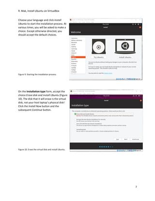 R. Mak, Install Ubuntu on VirtualBox
7
Choose your language and click Install
Ubuntu to start the installation process. At
various times, you will be asked to make a
choice. Except otherwise directed, you
should accept the default choices.
Figure 9. Starting the installation process.
On the Installation type form, accept the
choice Erase disk and install Ubuntu (Figure
10). The disk that it will erase is the virtual
disk, not your host laptop’s physical disk!
Click the Install Now button and the
subsequent Continue button.
Figure 10. Erase the virtual disk and install Ubuntu.
 
