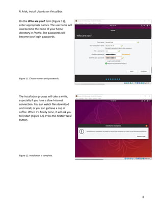 R. Mak, Install Ubuntu on VirtualBox
8
On the Who are you? form (Figure 11),
enter appropriate names. The username will
also become the name of your home
directory in /home. The passwords will
become your login passwords.
Figure 11. Choose names and passwords.
The installation process will take a while,
especially if you have a slow Internet
connection. You can watch files download
and install, or you can go have a cup of
coffee. When it’s finally done, it will ask you
to restart (Figure 12). Press the Restart Now
button.
Figure 12. Installation is complete.
 