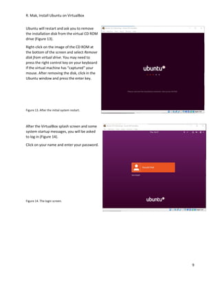 R. Mak, Install Ubuntu on VirtualBox
9
Ubuntu will restart and ask you to remove
the installation disk from the virtual CD ROM
drive (Figure 13).
Right-click on the image of the CD ROM at
the bottom of the screen and select Remove
disk from virtual drive. You may need to
press the right control key on your keyboard
if the virtual machine has “captured” your
mouse. After removing the disk, click in the
Ubuntu window and press the enter key.
Figure 13. After the initial system restart.
After the VirtualBox splash screen and some
system startup messages, you will be asked
to log in (Figure 14).
Click on your name and enter your password.
Figure 14. The login screen.
 