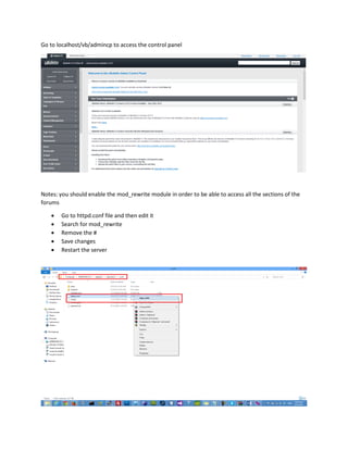 Go to localhost/vb/admincp to access the control panel
Notes: you should enable the mod_rewrite module in order to be able to access all the sections of the
forums
 Go to httpd.conf file and then edit it
 Search for mod_rewrite
 Remove the #
 Save changes
 Restart the server
 