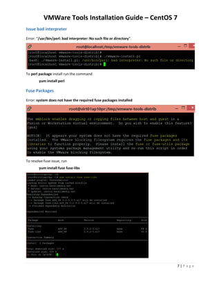 VMWare Tools Installation Guide – CentOS 7
7 | P a g e
Issue – bad interpreter
Error: When you run the installer, “/usr/bin/perl: bad interpreter: No such file or directory”.
To resolve the perl issue install run the command (install package)
yum install perl
Issue – Fuse Packages
Error: system does not have the required fuse packages installed
To resolve fuse issue, run the command (install package)
yum install fuse fuse-libs
 