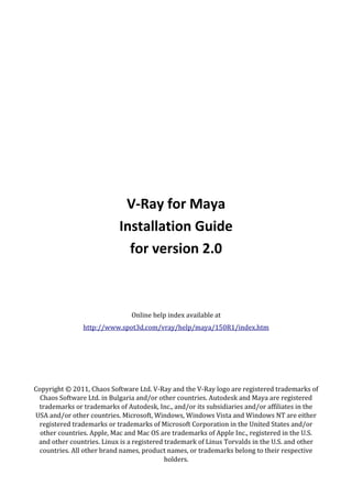 V-Ray for Maya
                           Installation Guide
                             for version 2.0



                               Online help index available at
                http://www.spot3d.com/vray/help/maya/150R1/index.htm




Copyright © 2011, Chaos Software Ltd. V-Ray and the V-Ray logo are registered trademarks of
  Chaos Software Ltd. in Bulgaria and/or other countries. Autodesk and Maya are registered
 trademarks or trademarks of Autodesk, Inc., and/or its subsidiaries and/or affiliates in the
USA and/or other countries. Microsoft, Windows, Windows Vista and Windows NT are either
 registered trademarks or trademarks of Microsoft Corporation in the United States and/or
  other countries. Apple, Mac and Mac OS are trademarks of Apple Inc., registered in the U.S.
 and other countries. Linux is a registered trademark of Linus Torvalds in the U.S. and other
 countries. All other brand names, product names, or trademarks belong to their respective
                                            holders.
 